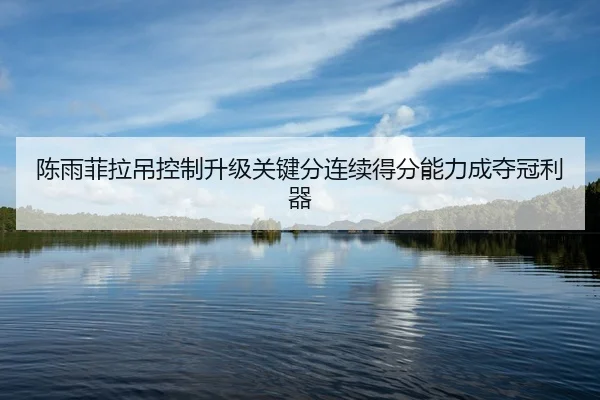 陈雨菲拉吊控制升级关键分连续得分能力成夺冠利器