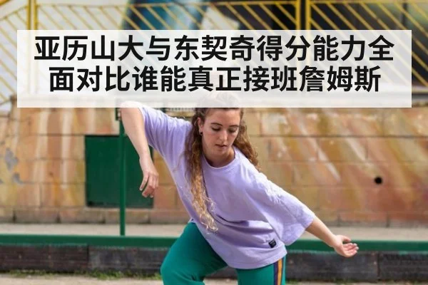 亚历山大与东契奇得分能力全面对比谁能真正接班詹姆斯